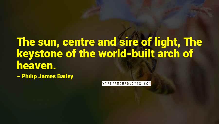 Philip James Bailey Quotes: The sun, centre and sire of light, The keystone of the world-built arch of heaven.