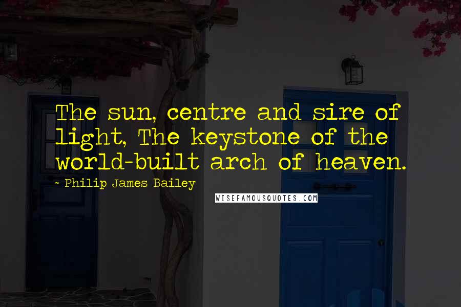 Philip James Bailey Quotes: The sun, centre and sire of light, The keystone of the world-built arch of heaven.
