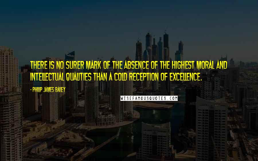 Philip James Bailey Quotes: There is no surer mark of the absence of the highest moral and intellectual qualities than a cold reception of excellence.