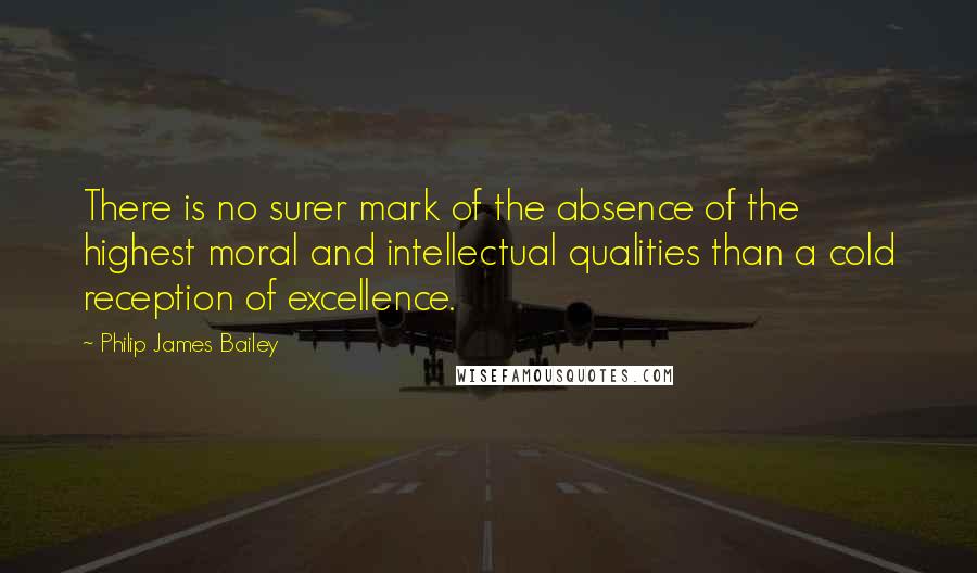 Philip James Bailey Quotes: There is no surer mark of the absence of the highest moral and intellectual qualities than a cold reception of excellence.