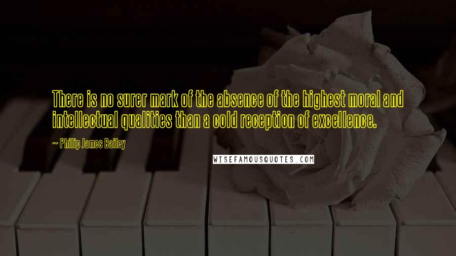 Philip James Bailey Quotes: There is no surer mark of the absence of the highest moral and intellectual qualities than a cold reception of excellence.