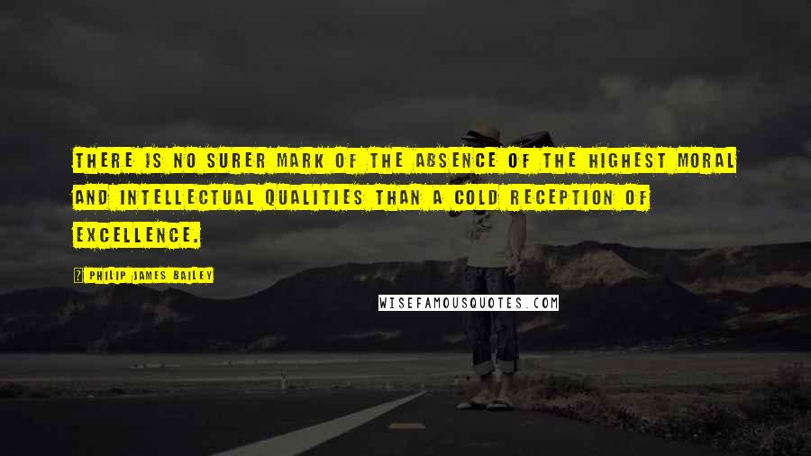 Philip James Bailey Quotes: There is no surer mark of the absence of the highest moral and intellectual qualities than a cold reception of excellence.