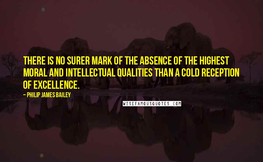 Philip James Bailey Quotes: There is no surer mark of the absence of the highest moral and intellectual qualities than a cold reception of excellence.