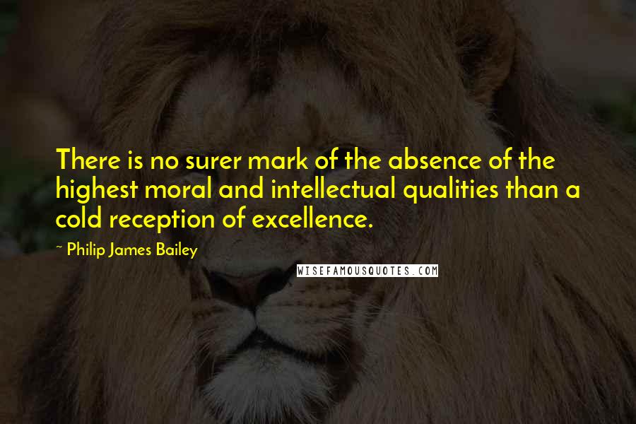 Philip James Bailey Quotes: There is no surer mark of the absence of the highest moral and intellectual qualities than a cold reception of excellence.