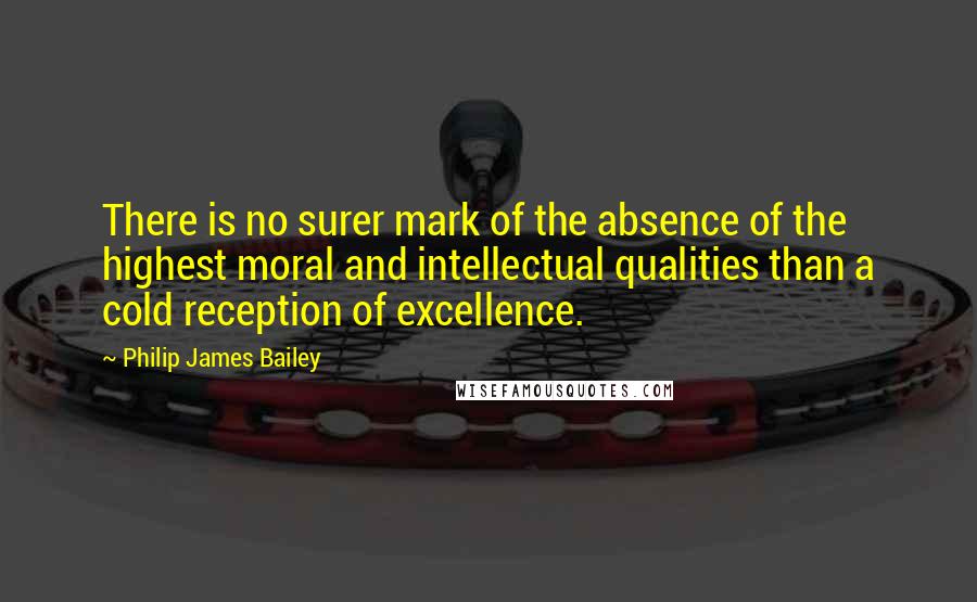 Philip James Bailey Quotes: There is no surer mark of the absence of the highest moral and intellectual qualities than a cold reception of excellence.