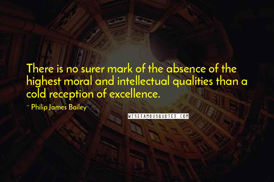 Philip James Bailey Quotes: There is no surer mark of the absence of the highest moral and intellectual qualities than a cold reception of excellence.