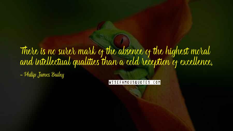 Philip James Bailey Quotes: There is no surer mark of the absence of the highest moral and intellectual qualities than a cold reception of excellence.