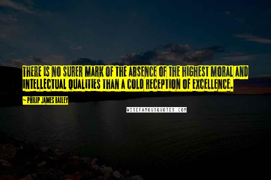 Philip James Bailey Quotes: There is no surer mark of the absence of the highest moral and intellectual qualities than a cold reception of excellence.