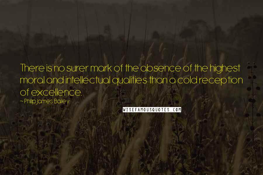 Philip James Bailey Quotes: There is no surer mark of the absence of the highest moral and intellectual qualities than a cold reception of excellence.