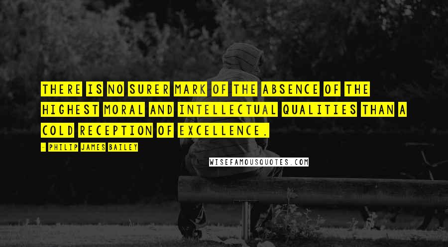 Philip James Bailey Quotes: There is no surer mark of the absence of the highest moral and intellectual qualities than a cold reception of excellence.