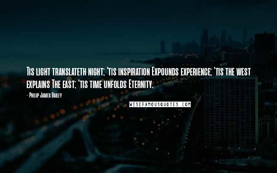 Philip James Bailey Quotes: Tis light translateth night; 'tis inspiration Expounds experience; 'tis the west explains The east; 'tis time unfolds Eternity.