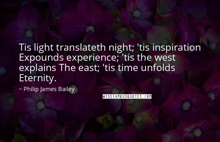 Philip James Bailey Quotes: Tis light translateth night; 'tis inspiration Expounds experience; 'tis the west explains The east; 'tis time unfolds Eternity.
