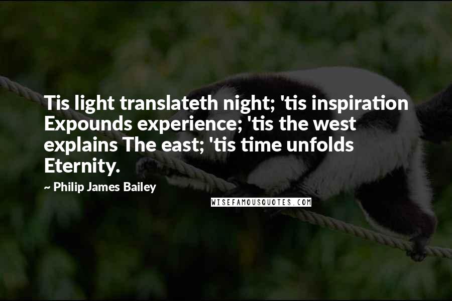 Philip James Bailey Quotes: Tis light translateth night; 'tis inspiration Expounds experience; 'tis the west explains The east; 'tis time unfolds Eternity.
