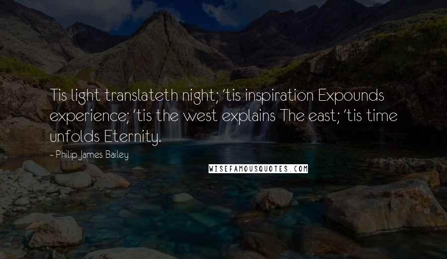 Philip James Bailey Quotes: Tis light translateth night; 'tis inspiration Expounds experience; 'tis the west explains The east; 'tis time unfolds Eternity.