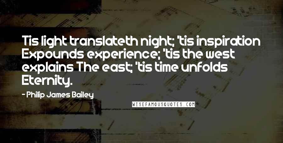 Philip James Bailey Quotes: Tis light translateth night; 'tis inspiration Expounds experience; 'tis the west explains The east; 'tis time unfolds Eternity.