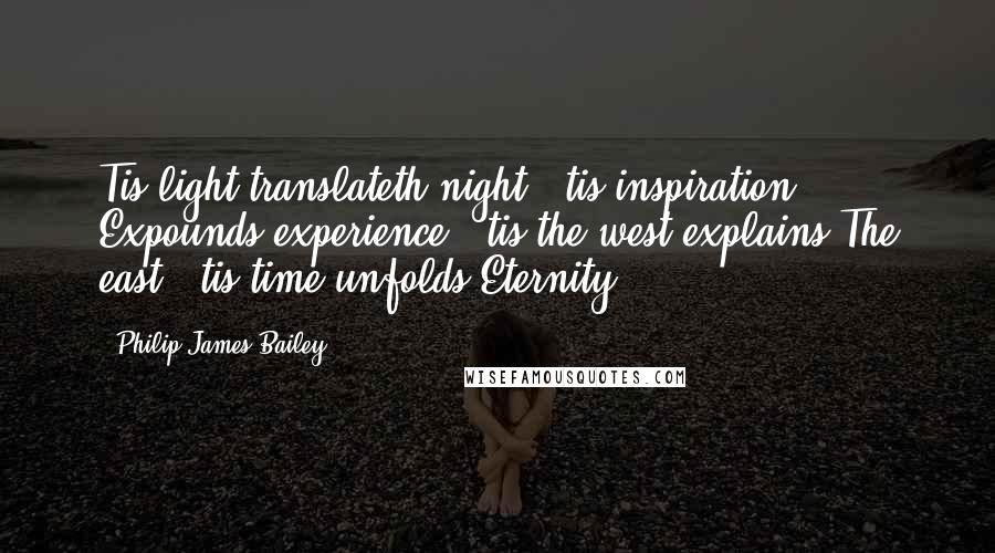 Philip James Bailey Quotes: Tis light translateth night; 'tis inspiration Expounds experience; 'tis the west explains The east; 'tis time unfolds Eternity.