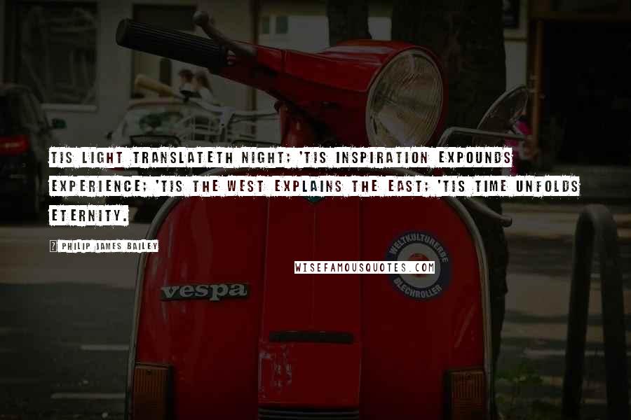 Philip James Bailey Quotes: Tis light translateth night; 'tis inspiration Expounds experience; 'tis the west explains The east; 'tis time unfolds Eternity.