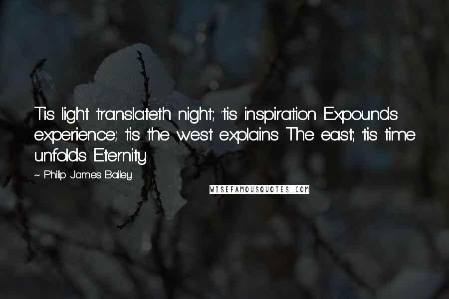 Philip James Bailey Quotes: Tis light translateth night; 'tis inspiration Expounds experience; 'tis the west explains The east; 'tis time unfolds Eternity.