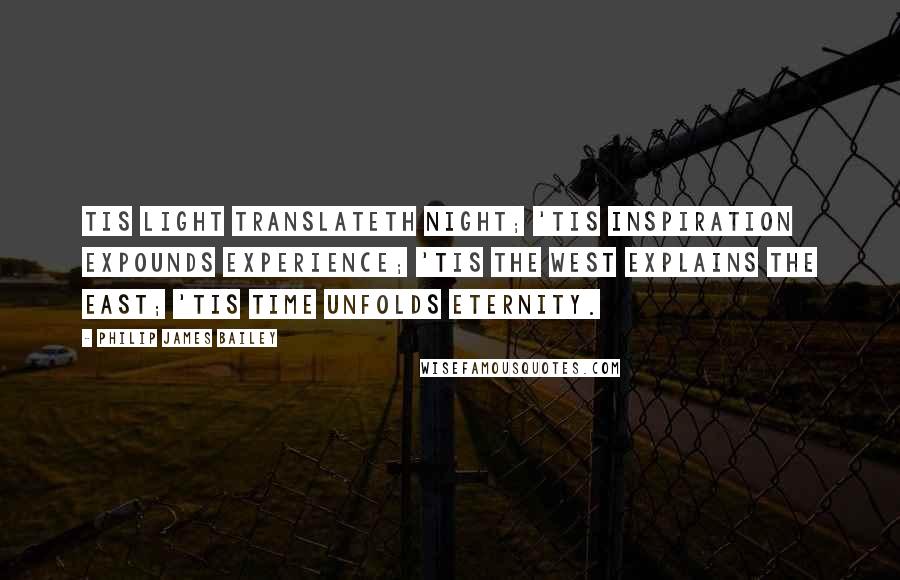 Philip James Bailey Quotes: Tis light translateth night; 'tis inspiration Expounds experience; 'tis the west explains The east; 'tis time unfolds Eternity.