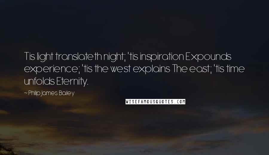 Philip James Bailey Quotes: Tis light translateth night; 'tis inspiration Expounds experience; 'tis the west explains The east; 'tis time unfolds Eternity.