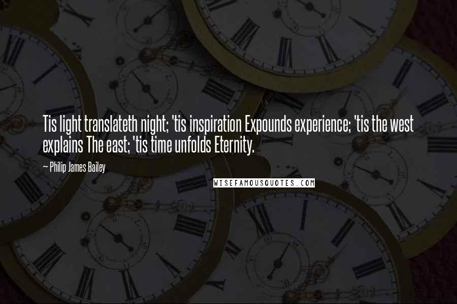 Philip James Bailey Quotes: Tis light translateth night; 'tis inspiration Expounds experience; 'tis the west explains The east; 'tis time unfolds Eternity.