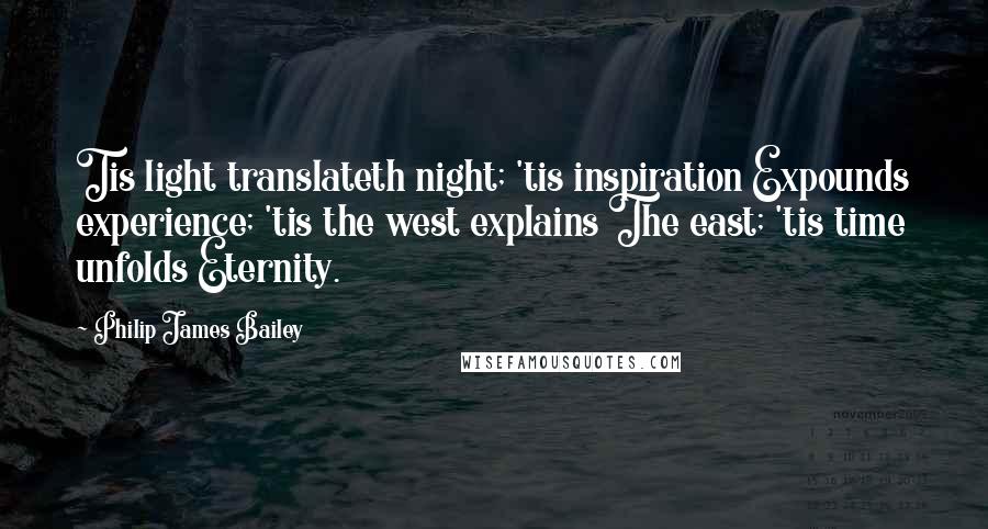 Philip James Bailey Quotes: Tis light translateth night; 'tis inspiration Expounds experience; 'tis the west explains The east; 'tis time unfolds Eternity.