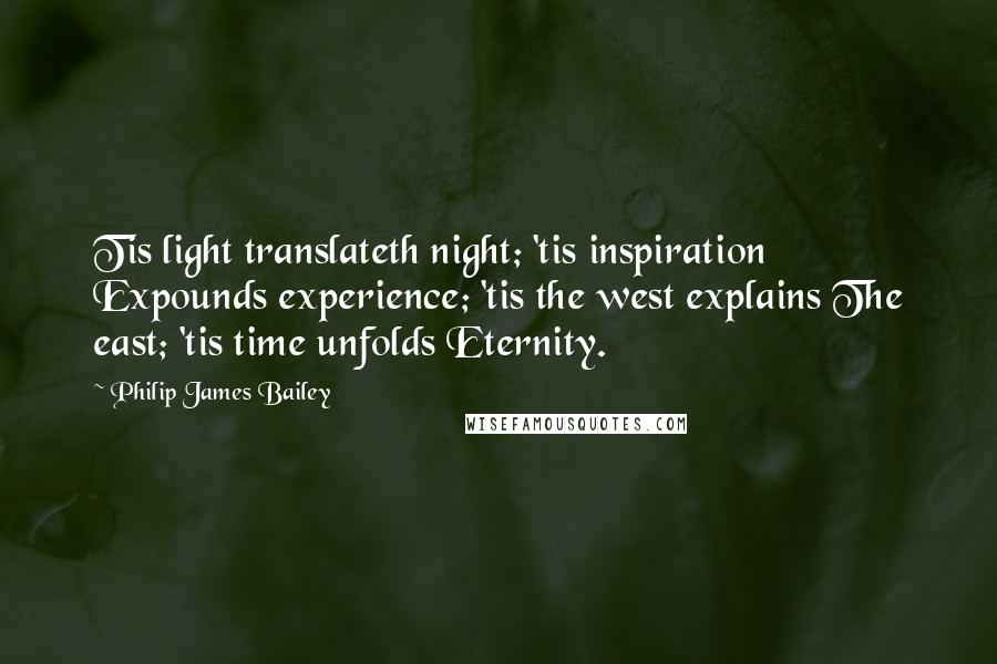 Philip James Bailey Quotes: Tis light translateth night; 'tis inspiration Expounds experience; 'tis the west explains The east; 'tis time unfolds Eternity.