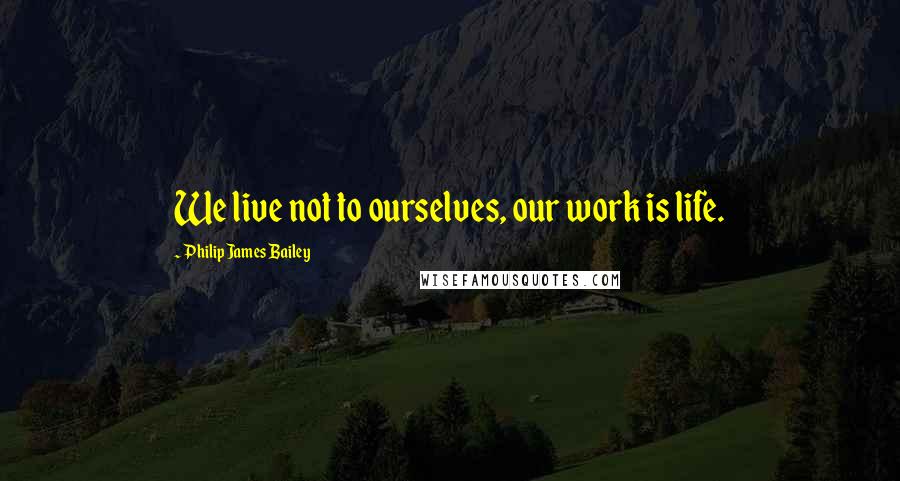 Philip James Bailey Quotes: We live not to ourselves, our work is life.