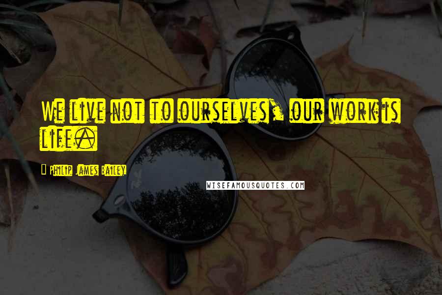 Philip James Bailey Quotes: We live not to ourselves, our work is life.