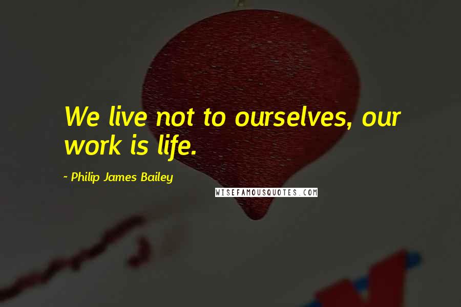 Philip James Bailey Quotes: We live not to ourselves, our work is life.