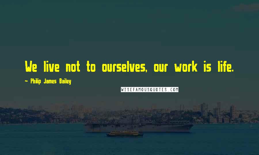 Philip James Bailey Quotes: We live not to ourselves, our work is life.