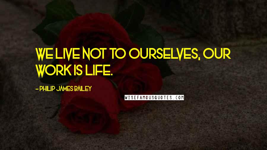 Philip James Bailey Quotes: We live not to ourselves, our work is life.