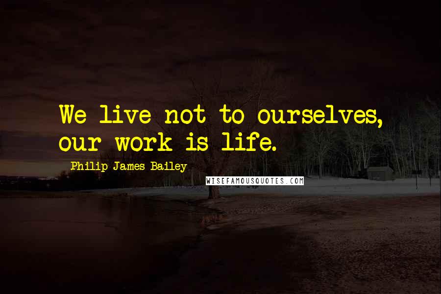 Philip James Bailey Quotes: We live not to ourselves, our work is life.