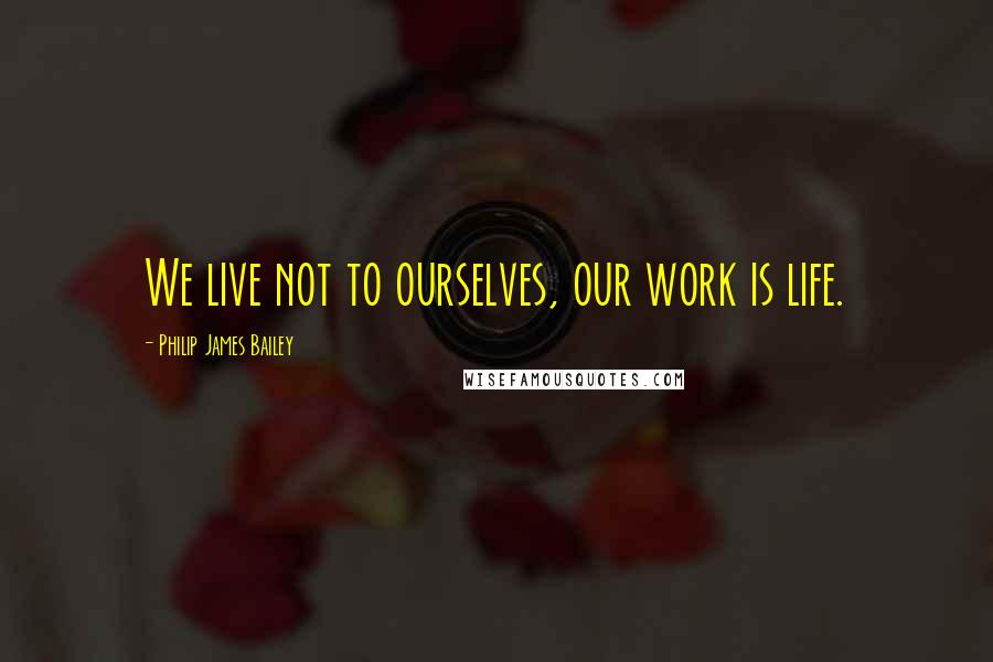 Philip James Bailey Quotes: We live not to ourselves, our work is life.