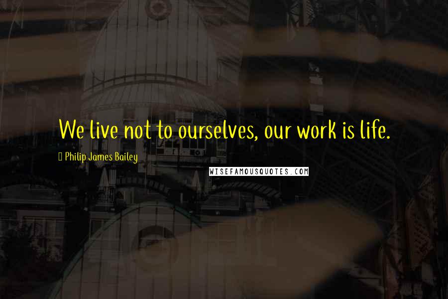 Philip James Bailey Quotes: We live not to ourselves, our work is life.