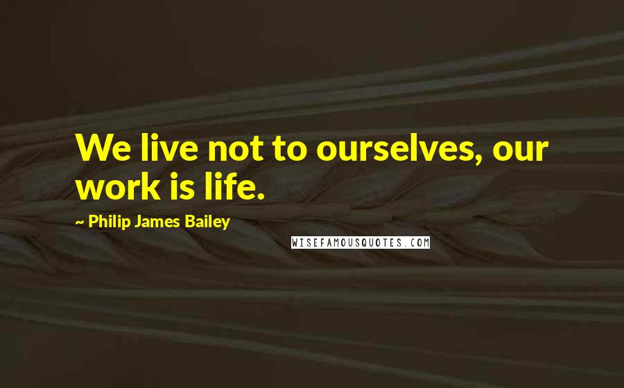 Philip James Bailey Quotes: We live not to ourselves, our work is life.