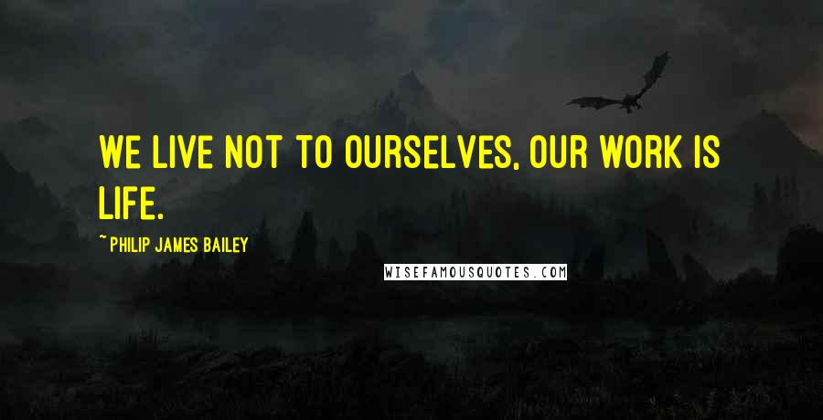 Philip James Bailey Quotes: We live not to ourselves, our work is life.