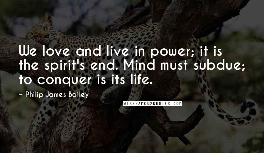 Philip James Bailey Quotes: We love and live in power; it is the spirit's end. Mind must subdue; to conquer is its life.