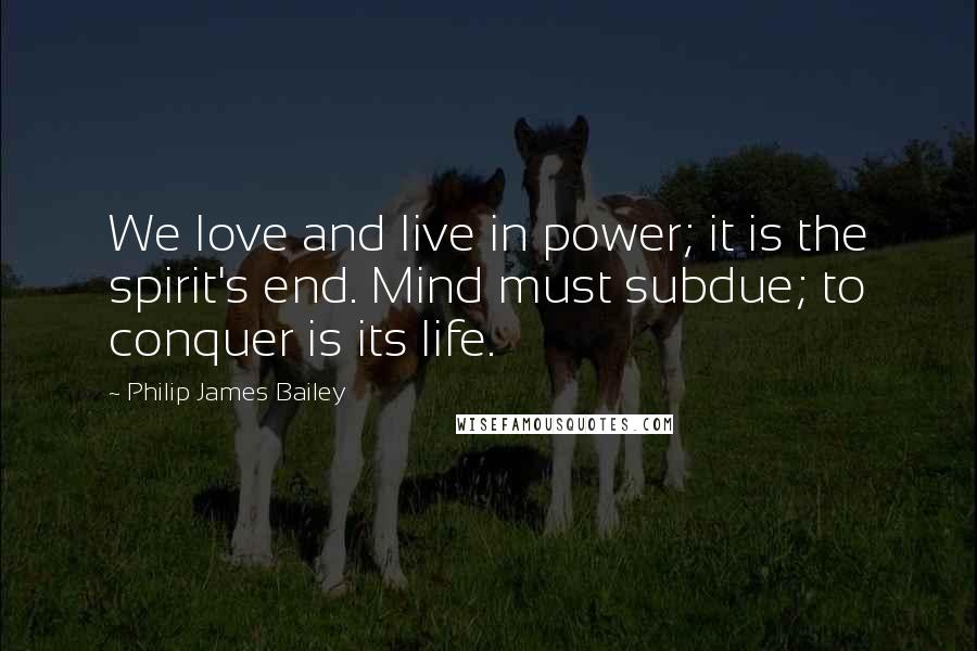 Philip James Bailey Quotes: We love and live in power; it is the spirit's end. Mind must subdue; to conquer is its life.