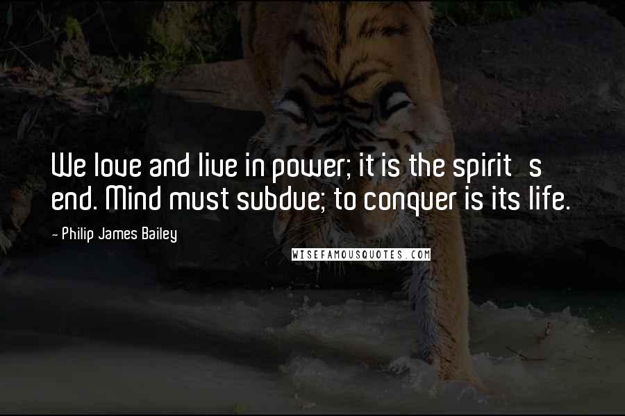 Philip James Bailey Quotes: We love and live in power; it is the spirit's end. Mind must subdue; to conquer is its life.