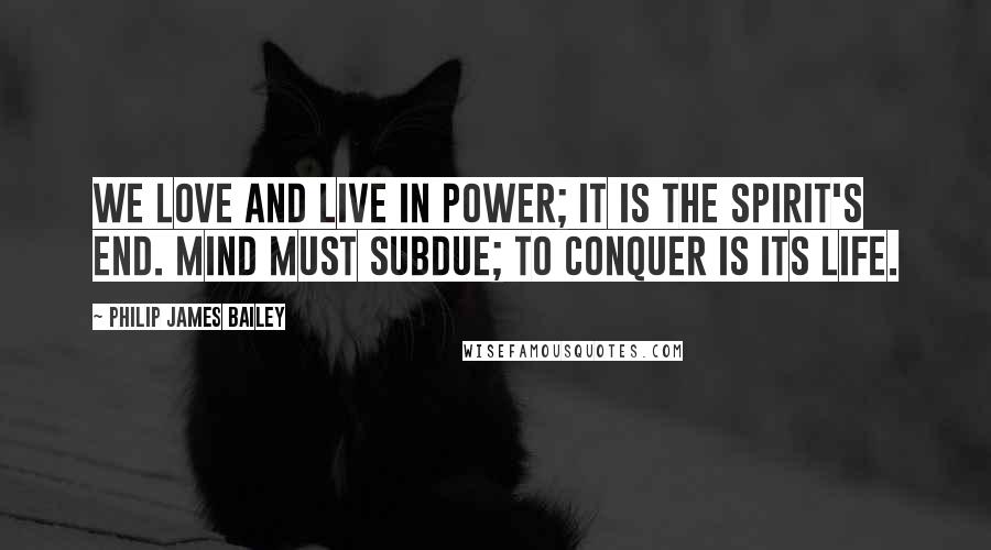 Philip James Bailey Quotes: We love and live in power; it is the spirit's end. Mind must subdue; to conquer is its life.