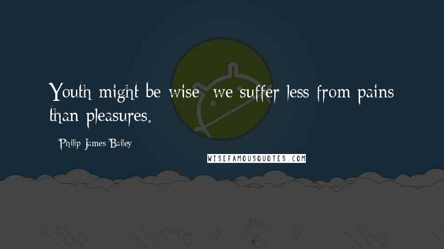 Philip James Bailey Quotes: Youth might be wise; we suffer less from pains than pleasures.