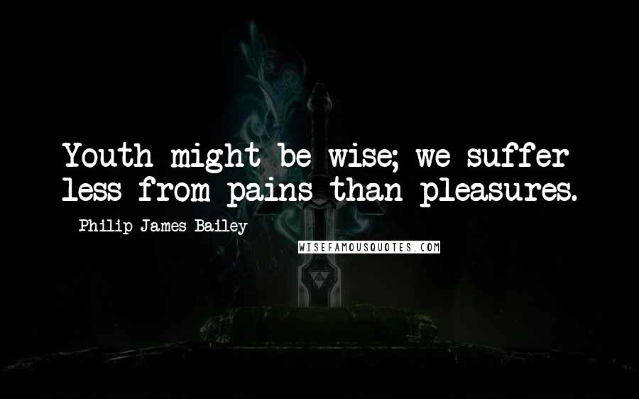 Philip James Bailey Quotes: Youth might be wise; we suffer less from pains than pleasures.