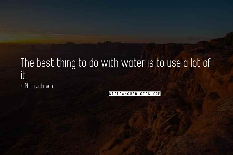 Philip Johnson Quotes: The best thing to do with water is to use a lot of it.