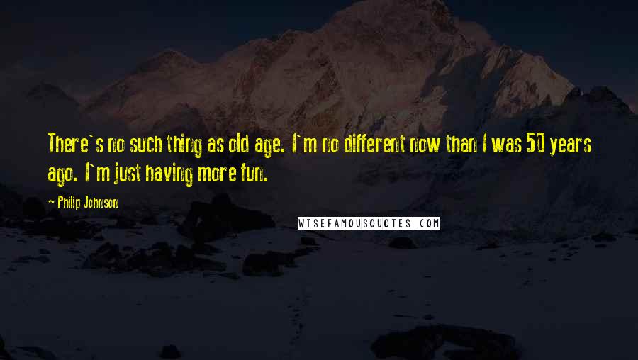 Philip Johnson Quotes: There's no such thing as old age. I'm no different now than I was 50 years ago. I'm just having more fun.