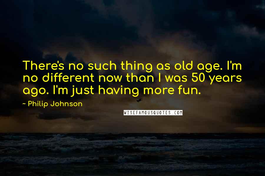 Philip Johnson Quotes: There's no such thing as old age. I'm no different now than I was 50 years ago. I'm just having more fun.