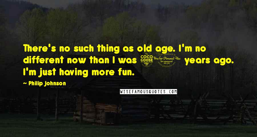 Philip Johnson Quotes: There's no such thing as old age. I'm no different now than I was 50 years ago. I'm just having more fun.
