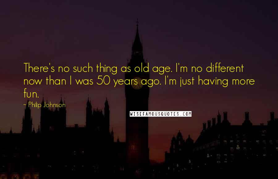Philip Johnson Quotes: There's no such thing as old age. I'm no different now than I was 50 years ago. I'm just having more fun.