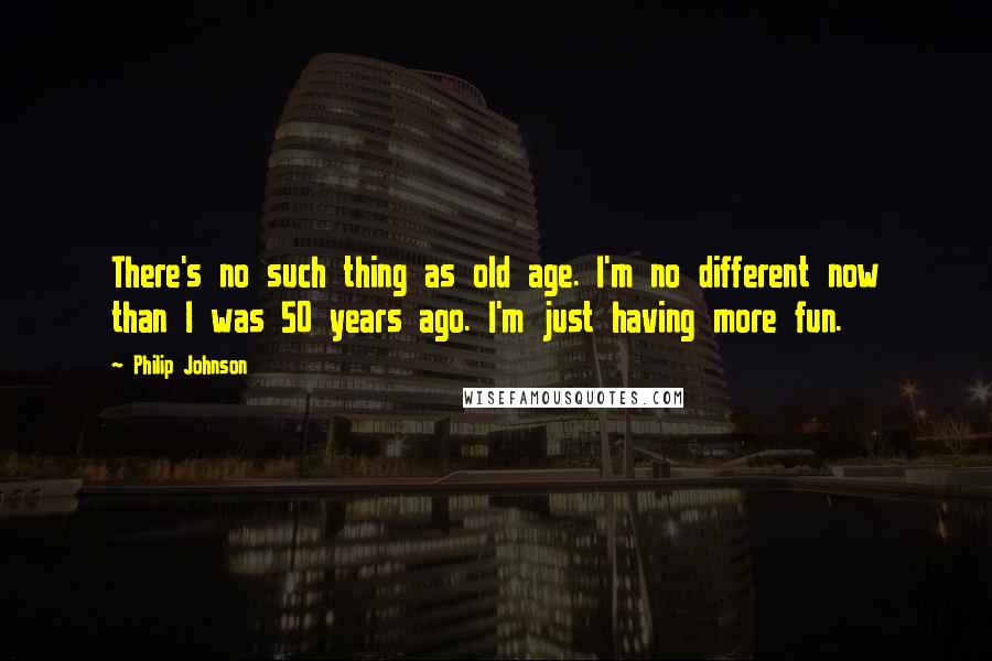 Philip Johnson Quotes: There's no such thing as old age. I'm no different now than I was 50 years ago. I'm just having more fun.