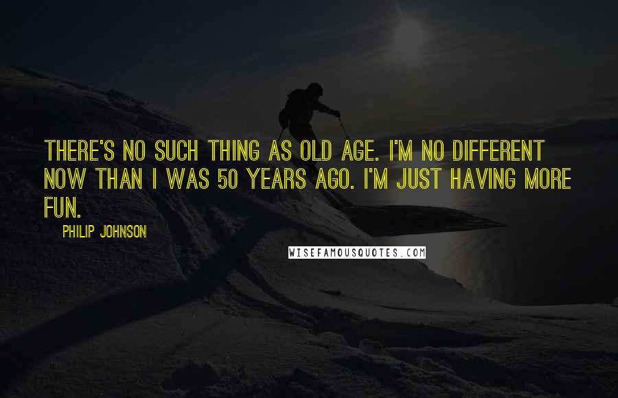 Philip Johnson Quotes: There's no such thing as old age. I'm no different now than I was 50 years ago. I'm just having more fun.